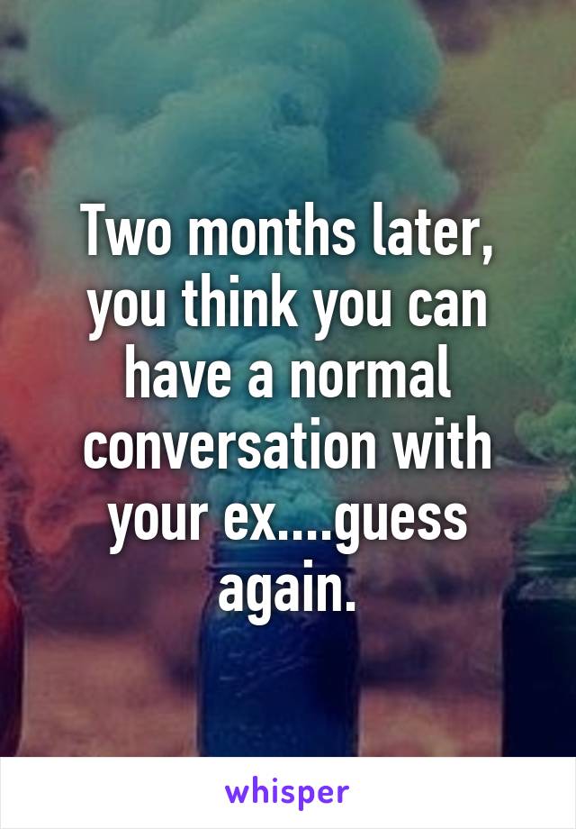 Two months later, you think you can have a normal conversation with your ex....guess again.