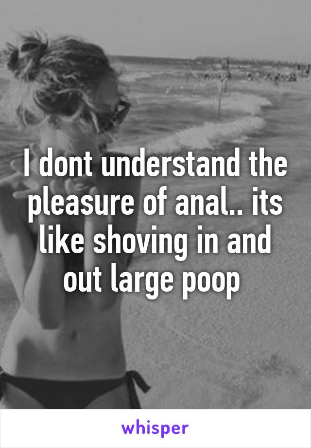 I dont understand the pleasure of anal.. its like shoving in and out large poop 