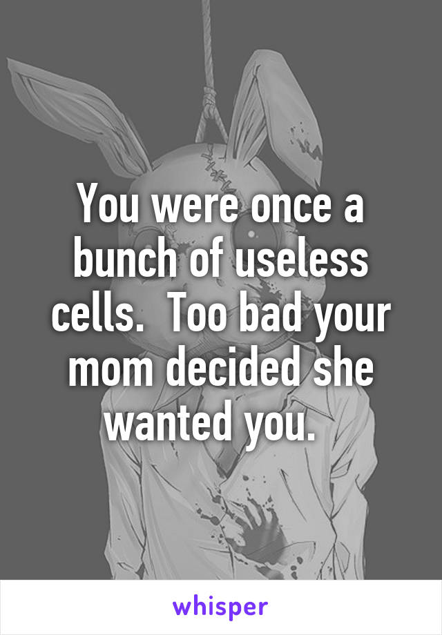 You were once a bunch of useless cells.  Too bad your mom decided she wanted you.  