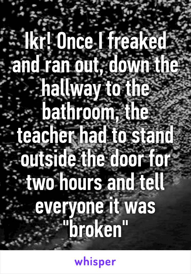 Ikr! Once I freaked and ran out, down the hallway to the bathroom, the teacher had to stand outside the door for two hours and tell everyone it was "broken"