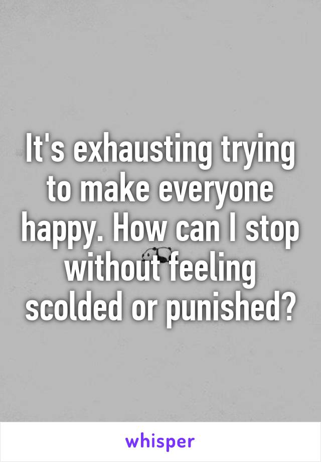 It's exhausting trying to make everyone happy. How can I stop without feeling scolded or punished?