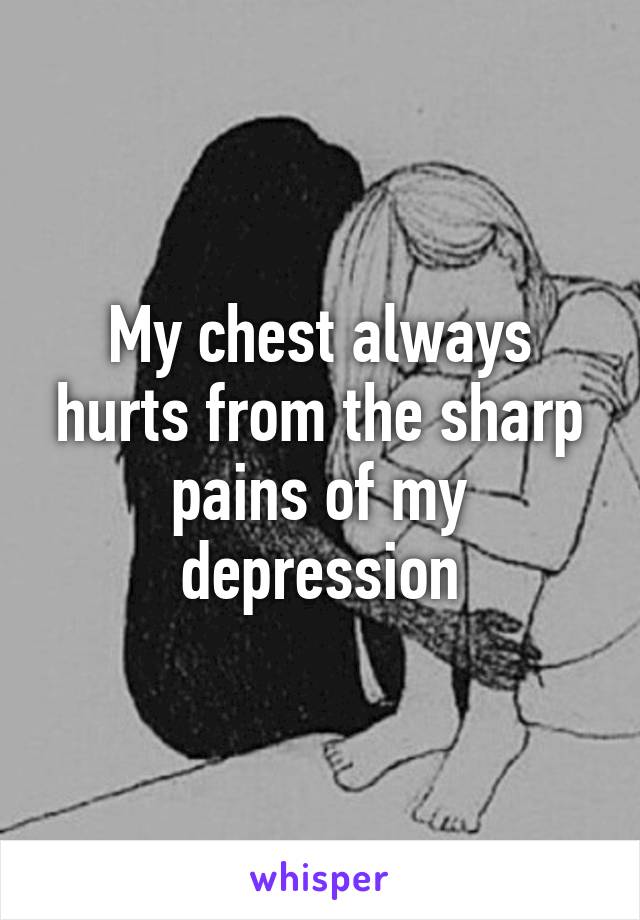 My chest always hurts from the sharp pains of my depression