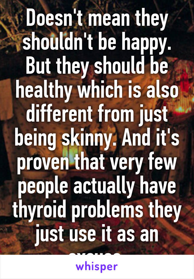 Doesn't mean they shouldn't be happy. But they should be healthy which is also different from just being skinny. And it's proven that very few people actually have thyroid problems they just use it as an excuse.