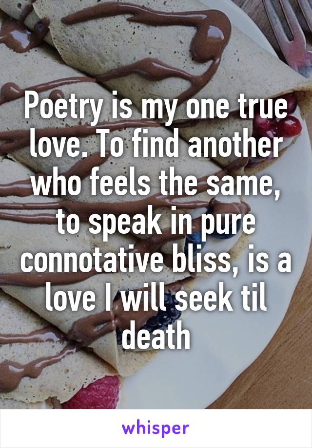 Poetry is my one true love. To find another who feels the same, to speak in pure connotative bliss, is a love I will seek til death