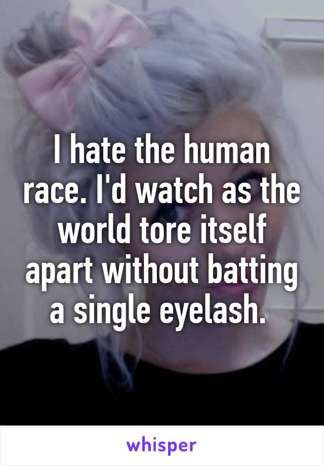 I hate the human race. I'd watch as the world tore itself apart without batting a single eyelash. 