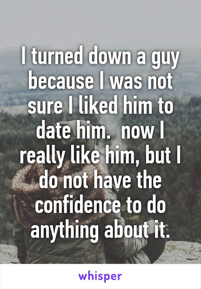 I turned down a guy because I was not sure I liked him to date him.  now I really like him, but I do not have the confidence to do anything about it.