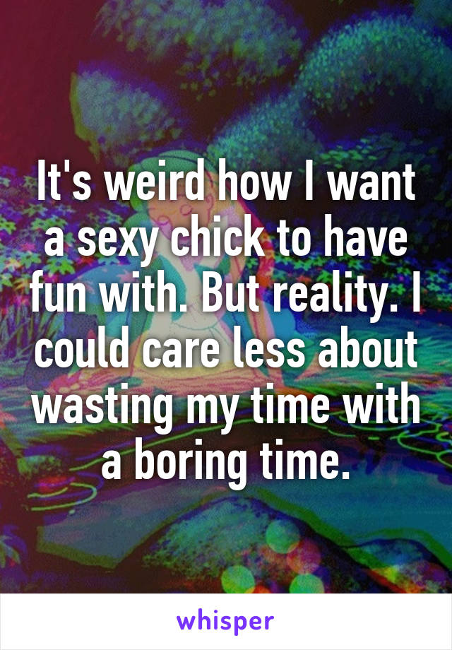 It's weird how I want a sexy chick to have fun with. But reality. I could care less about wasting my time with a boring time.