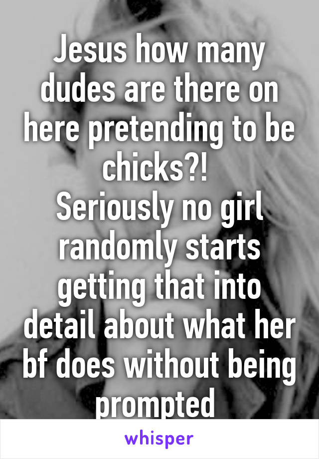 Jesus how many dudes are there on here pretending to be chicks?! 
Seriously no girl randomly starts getting that into detail about what her bf does without being prompted 