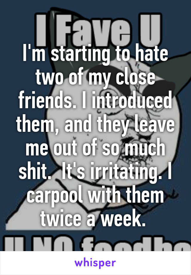 I'm starting to hate two of my close friends. I introduced them, and they leave me out of so much shit.  It's irritating. I carpool with them twice a week. 