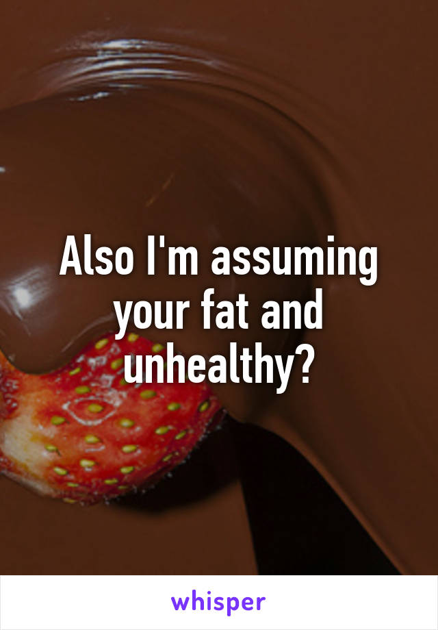 Also I'm assuming your fat and unhealthy?