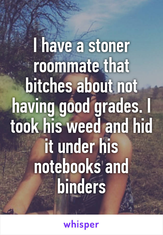 I have a stoner roommate that bitches about not having good grades. I took his weed and hid it under his notebooks and binders