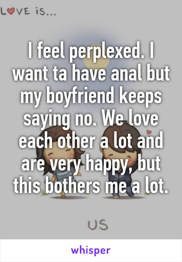 I feel perplexed. I want ta have anal but my boyfriend keeps saying no. We love each other a lot and are very happy, but this bothers me a lot. 