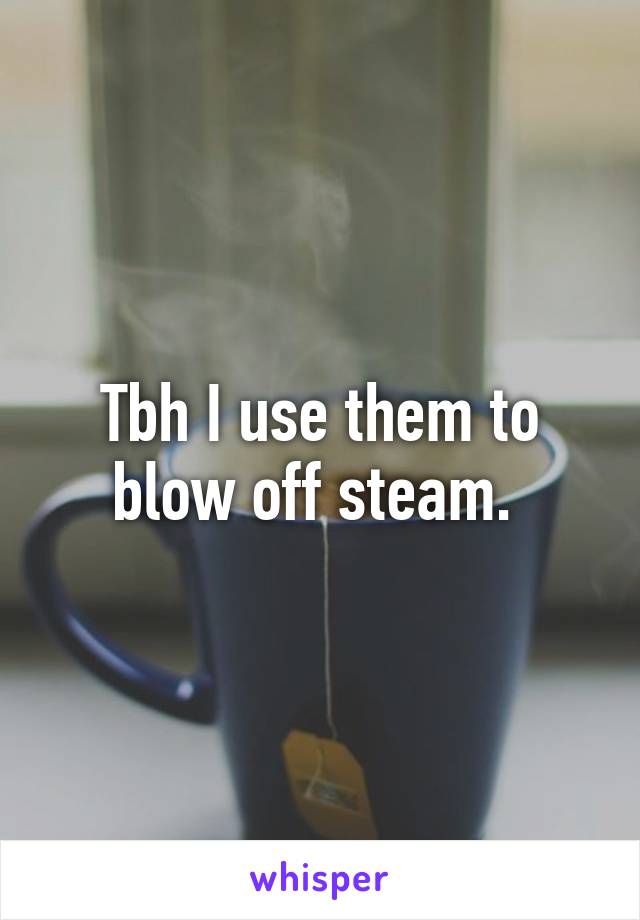 Tbh I use them to blow off steam. 