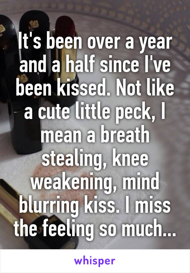 It's been over a year and a half since I've been kissed. Not like a cute little peck, I mean a breath stealing, knee weakening, mind blurring kiss. I miss the feeling so much...