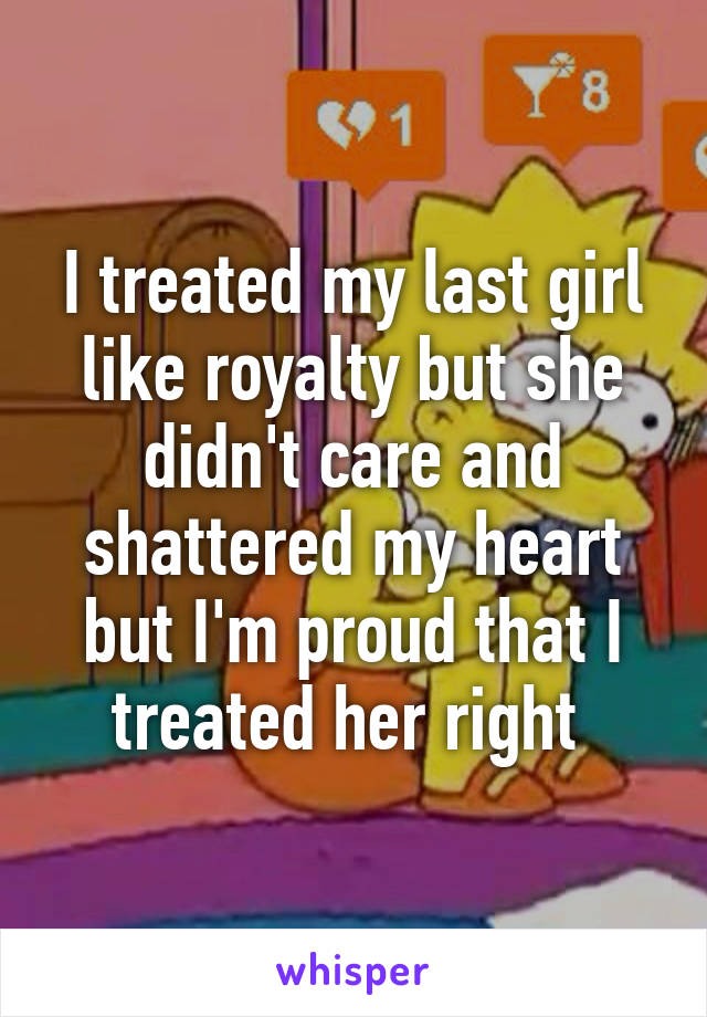 I treated my last girl like royalty but she didn't care and shattered my heart but I'm proud that I treated her right 