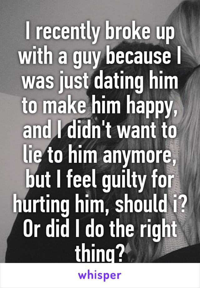 I recently broke up with a guy because I was just dating him to make him happy, and I didn't want to lie to him anymore, but I feel guilty for hurting him, should i? Or did I do the right thing?