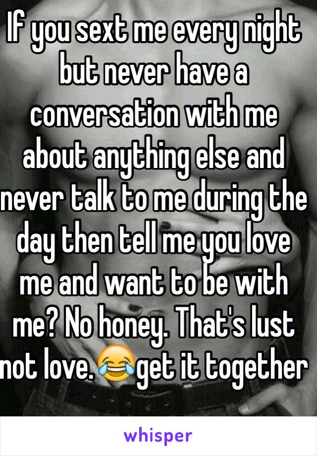 If you sext me every night but never have a conversation with me about anything else and never talk to me during the day then tell me you love me and want to be with me? No honey. That's lust not love.😂get it together 