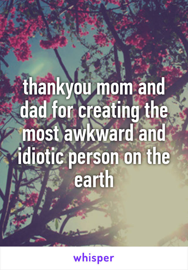 thankyou mom and dad for creating the most awkward and idiotic person on the earth