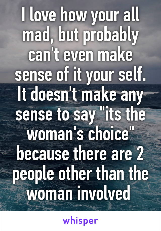 I love how your all mad, but probably can't even make sense of it your self. It doesn't make any sense to say "its the woman's choice" because there are 2 people other than the woman involved 
