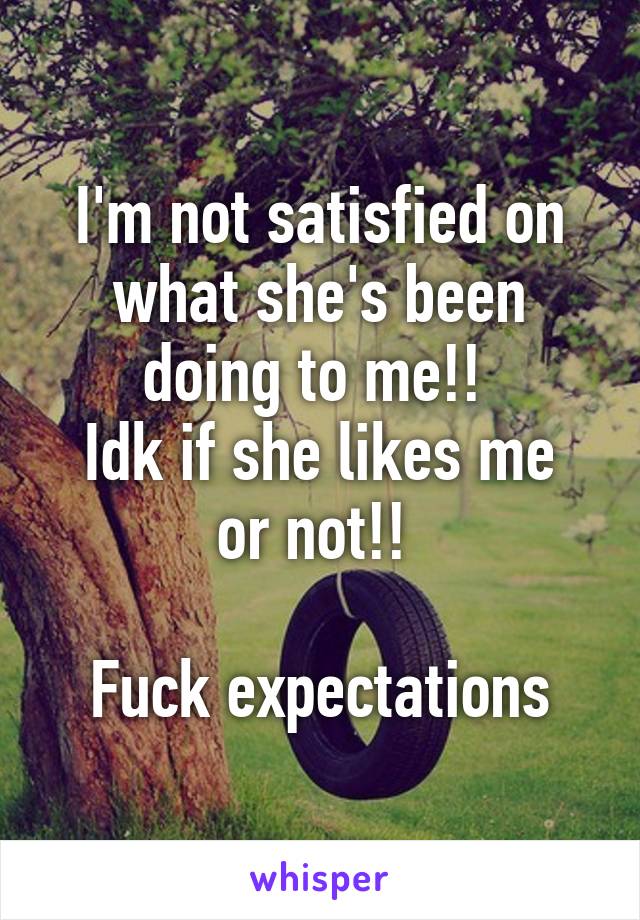 I'm not satisfied on what she's been doing to me!! 
Idk if she likes me or not!! 

Fuck expectations