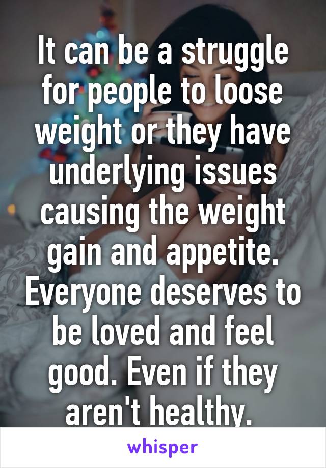 It can be a struggle for people to loose weight or they have underlying issues causing the weight gain and appetite. Everyone deserves to be loved and feel good. Even if they aren't healthy. 