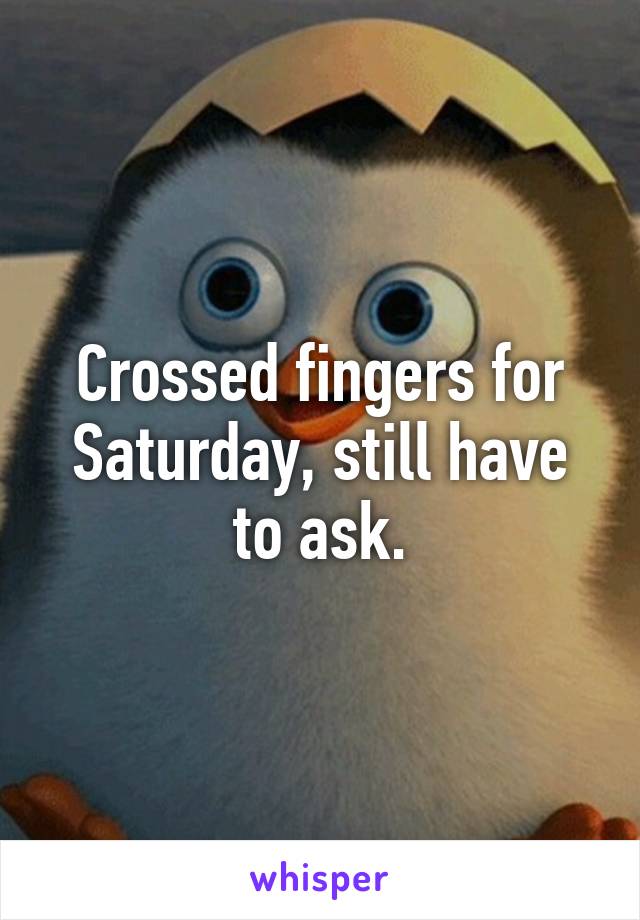 Crossed fingers for Saturday, still have to ask.