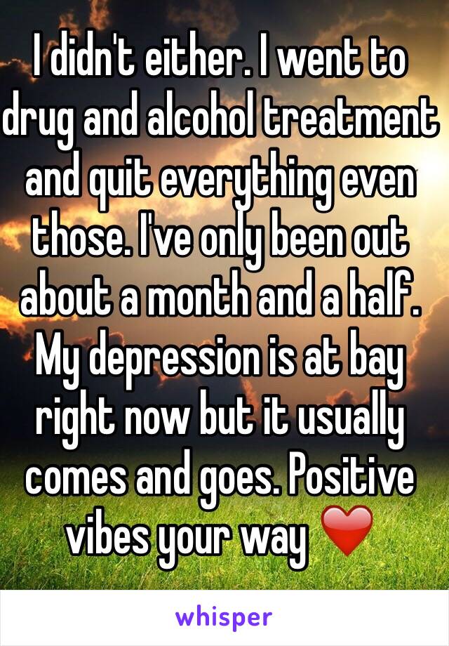 I didn't either. I went to drug and alcohol treatment and quit everything even those. I've only been out about a month and a half. My depression is at bay right now but it usually comes and goes. Positive vibes your way ❤️