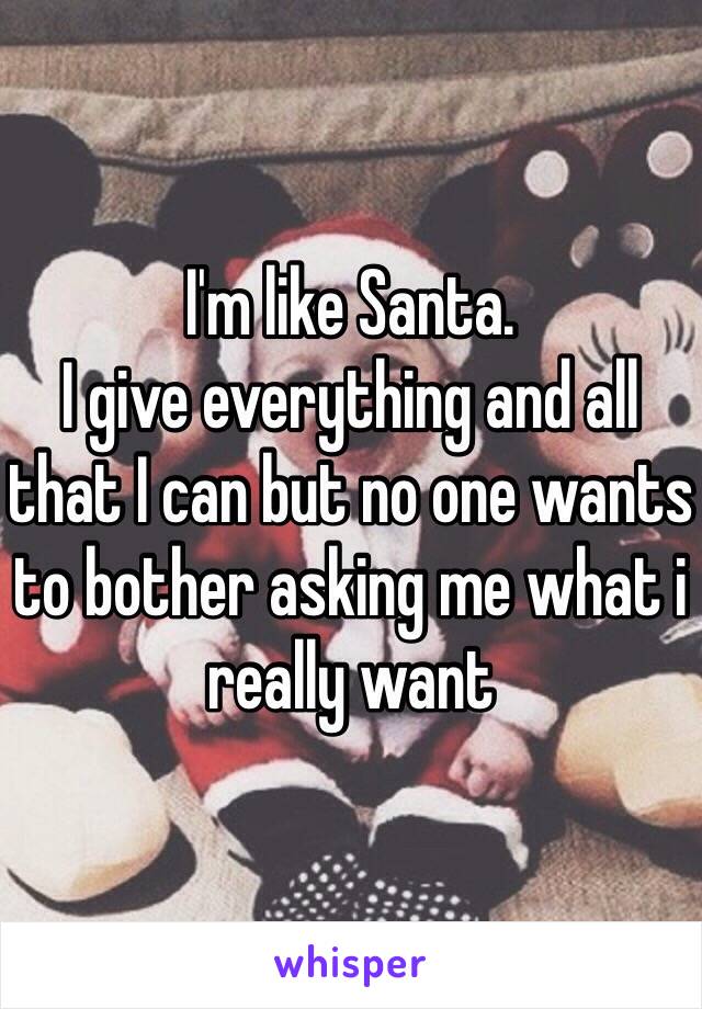 I'm like Santa.
I give everything and all that I can but no one wants to bother asking me what i really want