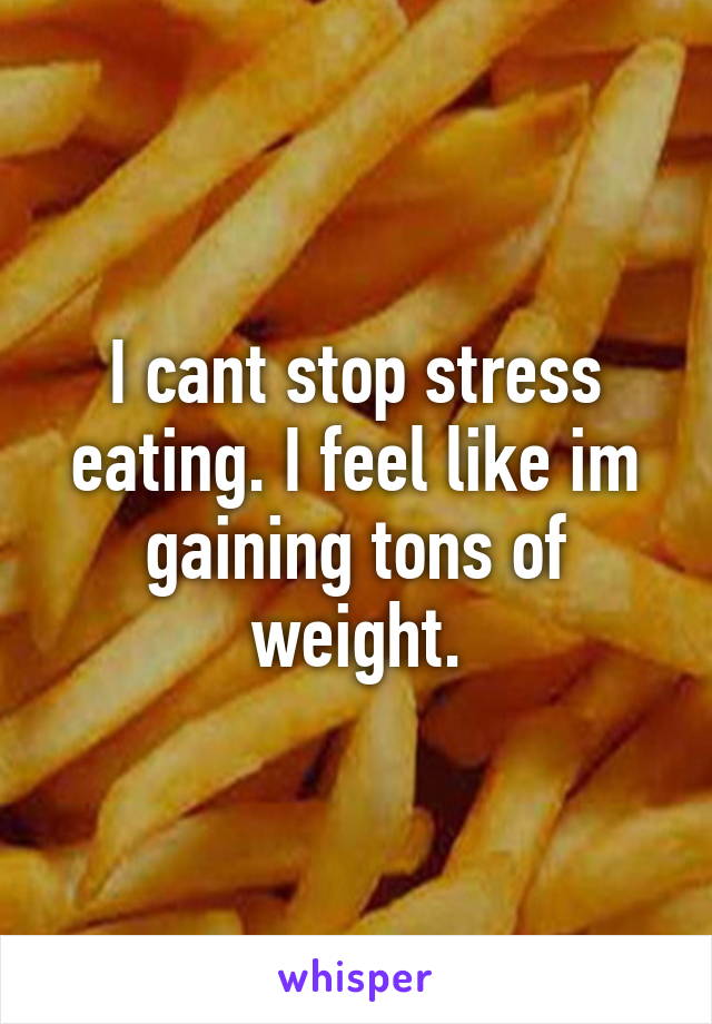 I cant stop stress eating. I feel like im gaining tons of weight.