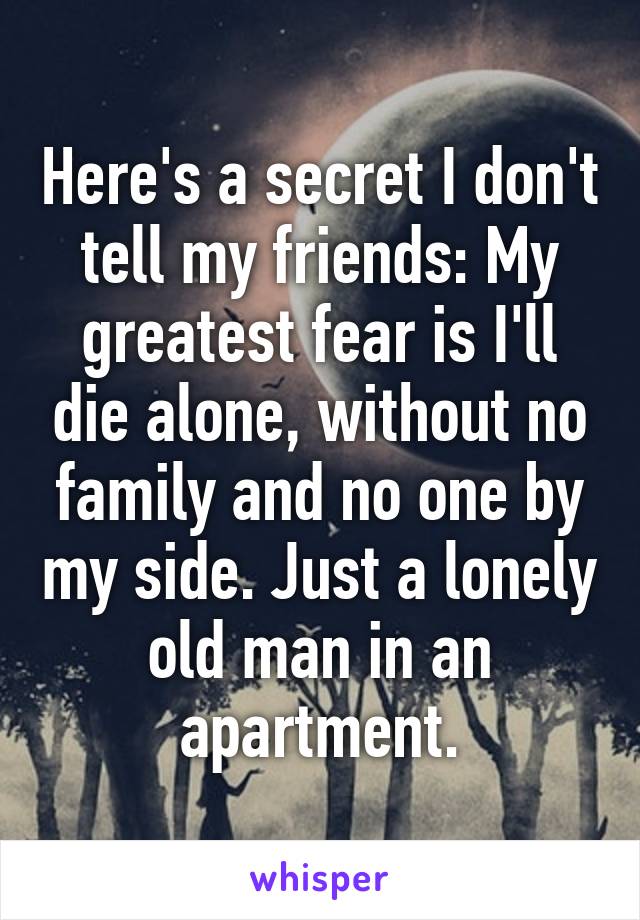 Here's a secret I don't tell my friends: My greatest fear is I'll die alone, without no family and no one by my side. Just a lonely old man in an apartment.