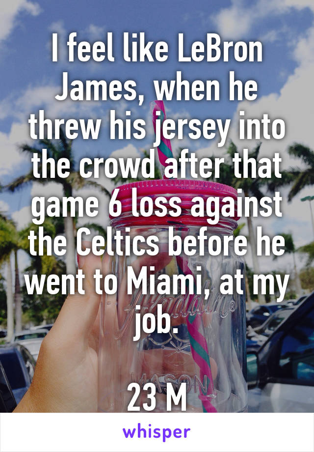 I feel like LeBron James, when he threw his jersey into the crowd after that game 6 loss against the Celtics before he went to Miami, at my job.

23 M