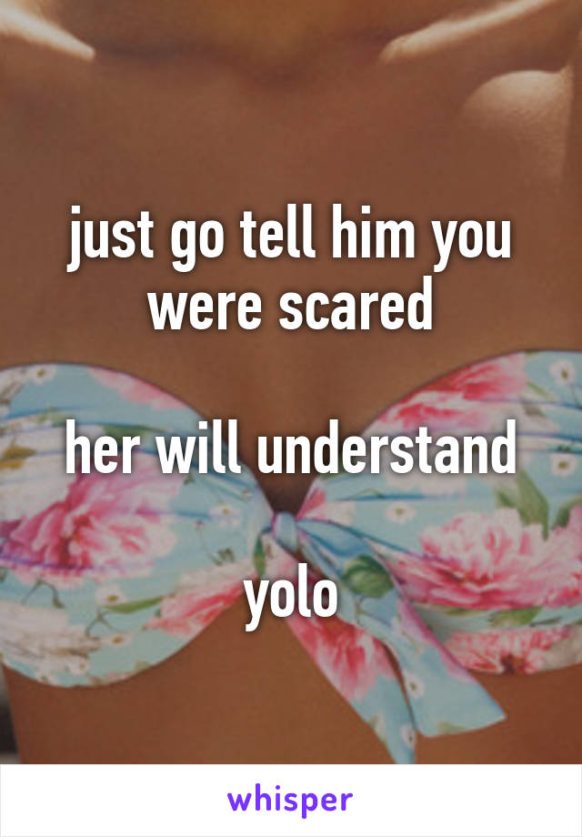 just go tell him you were scared

her will understand

yolo