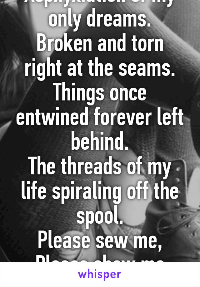 Asphyxiation of my only dreams.
Broken and torn right at the seams.
Things once entwined forever left behind.
The threads of my life spiraling off the spool.
Please sew me, Please show me
A new life.