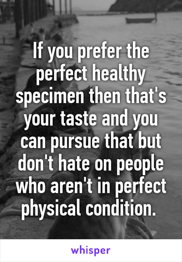 If you prefer the perfect healthy specimen then that's your taste and you can pursue that but don't hate on people who aren't in perfect physical condition. 