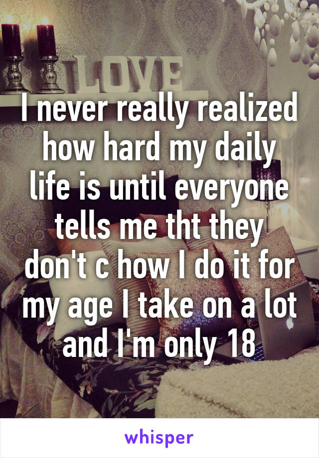 I never really realized how hard my daily life is until everyone tells me tht they don't c how I do it for my age I take on a lot and I'm only 18