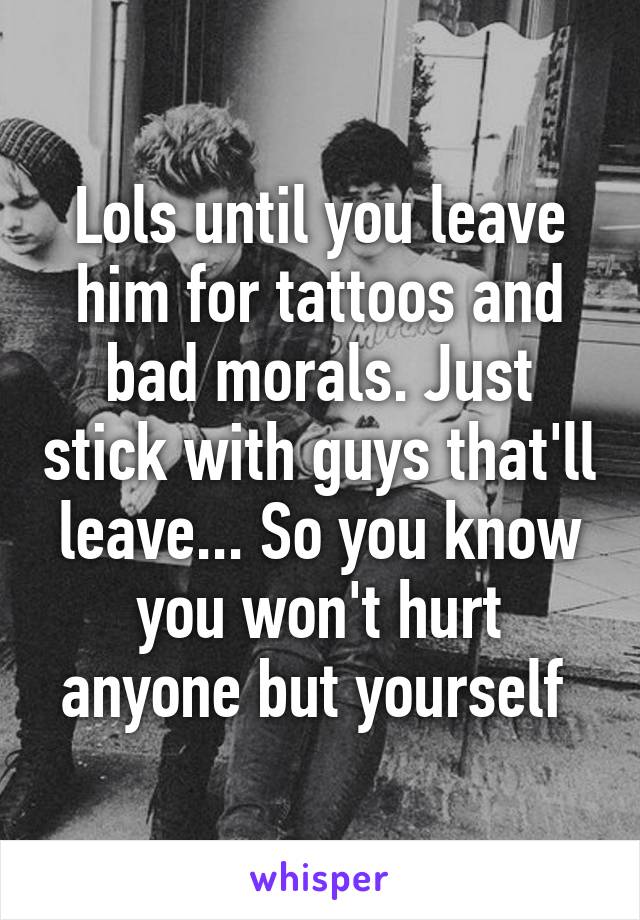 Lols until you leave him for tattoos and bad morals. Just stick with guys that'll leave... So you know you won't hurt anyone but yourself 