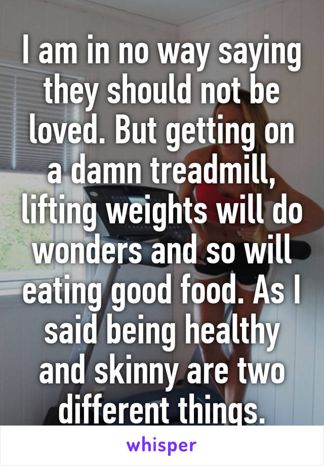 I am in no way saying they should not be loved. But getting on a damn treadmill, lifting weights will do wonders and so will eating good food. As I said being healthy and skinny are two different things.