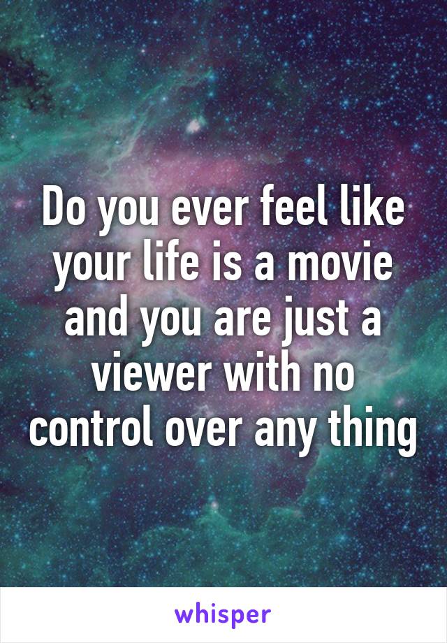 Do you ever feel like your life is a movie and you are just a viewer with no control over any thing