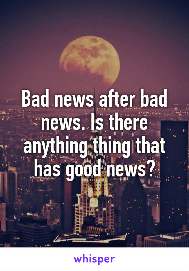 Bad news after bad news. Is there anything thing that has good news?