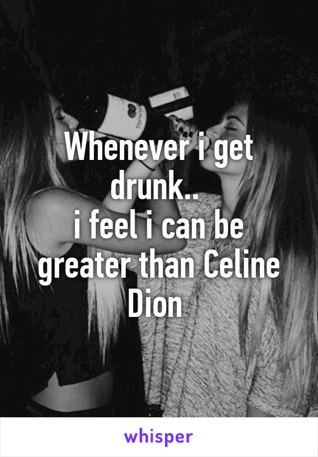 Whenever i get drunk.. 
i feel i can be greater than Celine Dion 