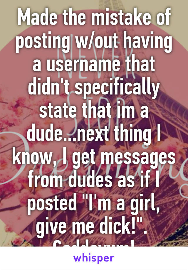 Made the mistake of posting w/out having a username that didn't specifically state that im a dude...next thing I know, I get messages from dudes as if I posted "I'm a girl, give me dick!". 
Goddayum!