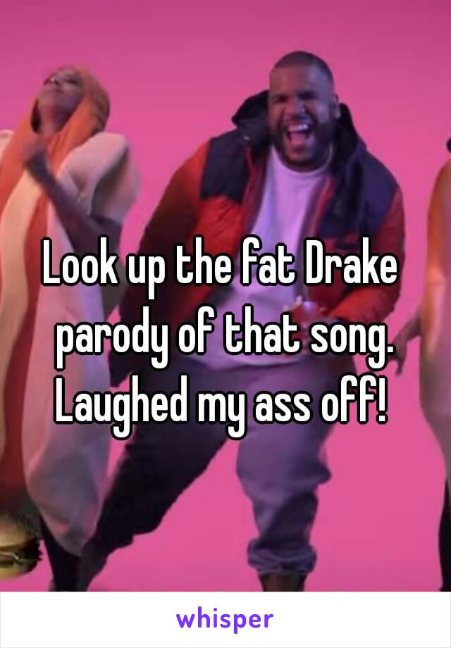 Look up the fat Drake parody of that song. Laughed my ass off! 