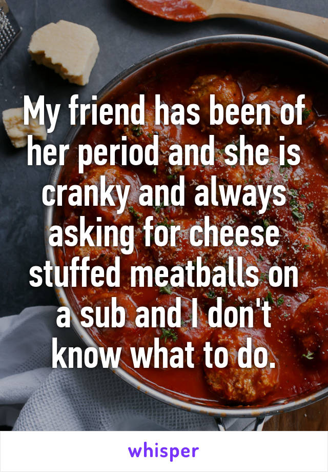 My friend has been of her period and she is cranky and always asking for cheese stuffed meatballs on a sub and I don't know what to do.