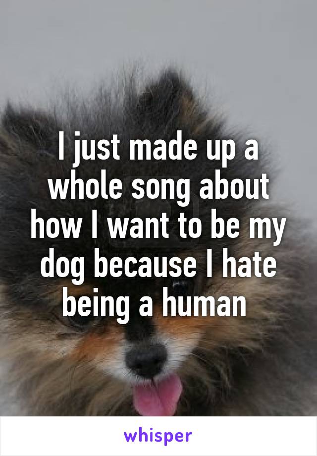 I just made up a whole song about how I want to be my dog because I hate being a human 