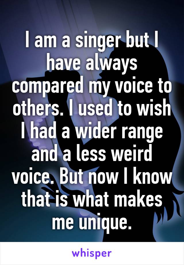 I am a singer but I have always compared my voice to others. I used to wish I had a wider range and a less weird voice. But now I know that is what makes me unique.