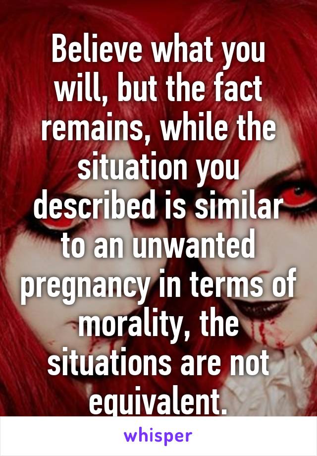 Believe what you will, but the fact remains, while the situation you described is similar to an unwanted pregnancy in terms of morality, the situations are not equivalent.