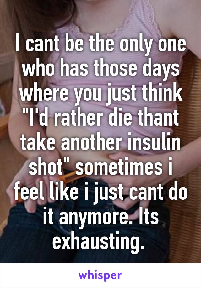 I cant be the only one who has those days where you just think "I'd rather die thant take another insulin shot" sometimes i feel like i just cant do it anymore. Its exhausting. 