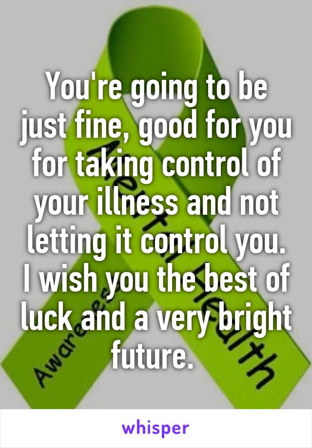 You're going to be just fine, good for you for taking control of your illness and not letting it control you. I wish you the best of luck and a very bright future. 