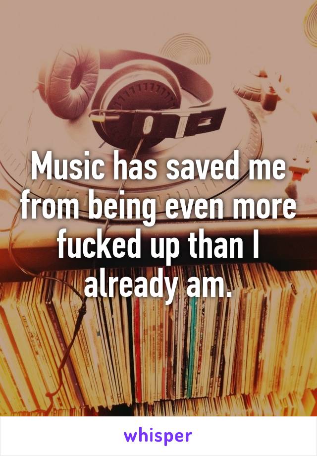 Music has saved me from being even more fucked up than I already am.