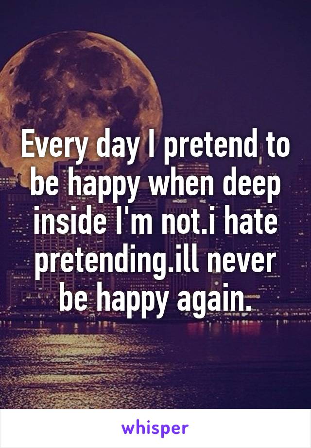 Every day I pretend to be happy when deep inside I'm not.i hate pretending.ill never be happy again.